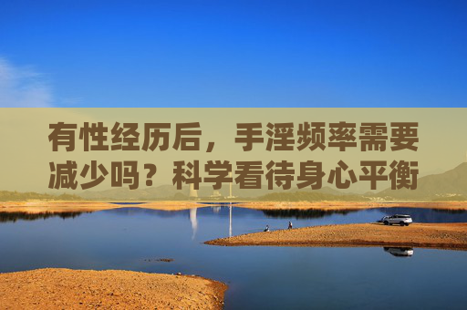 有性经历后,手淫频率需要减少吗?科学看待身心平衡,科学看待有性经历后手淫频率与身心平衡 有性经历后,手淫频率需要减少吗?科学看待身心平衡,科学看待有性经历后手淫频率与身心平衡