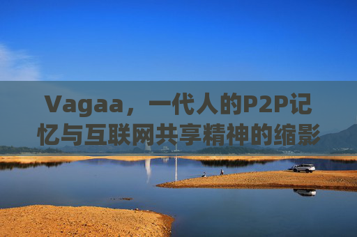 Vagaa,一代人的P2P记忆与互联网共享精神的缩影,Vagaa,一代人的P2P记忆与互联网共享精神缩影 Vagaa,一代人的P2P记忆与互联网共享精神的缩影,Vagaa,一代人的P2P记忆与互联网共享精神缩影
