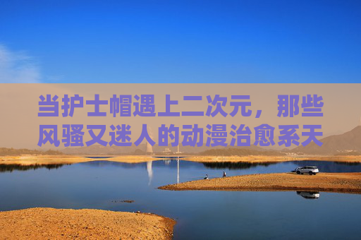 当护士帽遇上二次元，那些风骚又迷人的动漫治愈系天使，当护士帽遇上二次元，风骚迷人的治愈系天使