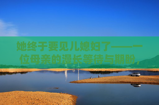 她终于要见儿媳妇了——一位母亲的漫长等待与期盼，终于见儿媳妇，母亲的漫长等待与期盼