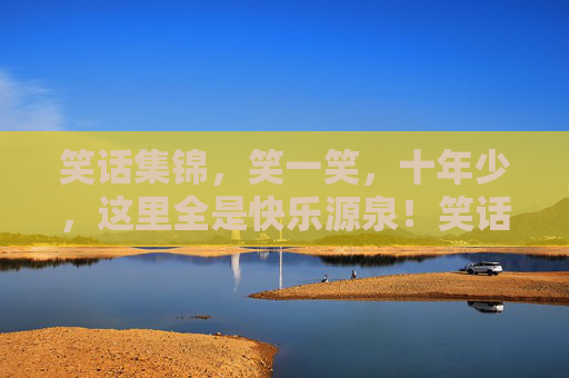 笑话集锦,笑一笑,十年少,这里全是快乐源泉!笑话集锦,快乐源泉 笑话集锦,笑一笑,十年少,这里全是快乐源泉!笑话集锦,快乐源泉