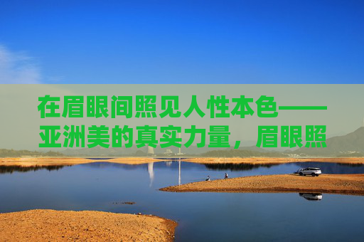 在眉眼间照见人性本色——亚洲美的真实力量，眉眼照见，亚洲美的人性真实力量