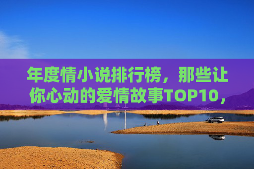年度情小说排行榜，那些让你心动的爱情故事TOP10，年度心动爱情小说排行榜TOP10