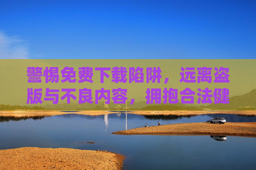 警惕免费下载陷阱，远离盗版与不良内容，拥抱合法健康娱乐，警惕免费下载陷阱，拥抱合法健康娱乐