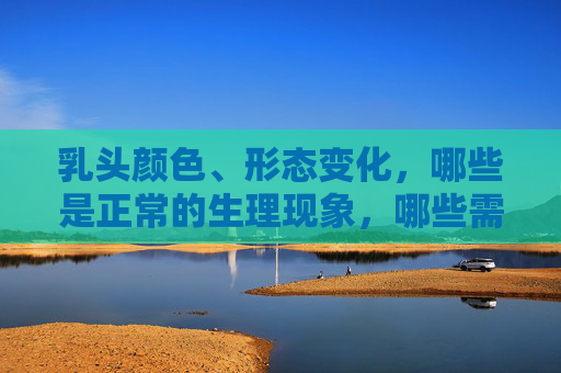 乳头颜色、形态变化，哪些是正常的生理现象，哪些需要警惕？乳头颜色形态变化，哪些是正常生理现象，哪些需警惕？