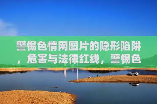 警惕色情网图片的隐形陷阱,危害与法律红线,警惕色情网图片的隐形陷阱,危害与法律红线 警惕色情网图片的隐形陷阱,危害与法律红线,警惕色情网图片的隐形陷阱,危害与法律红线