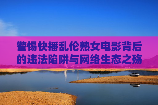 警惕快播乱伦熟女电影背后的违法陷阱与网络生态之殇,警惕快播乱伦熟女电影背后的违法陷阱与网络生态之殇 警惕快播乱伦熟女电影背后的违法陷阱与网络生态之殇,警惕快播乱伦熟女电影背后的违法陷阱与网络生态之殇