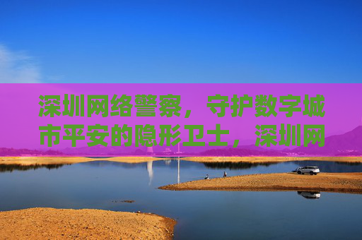 深圳网络警察,守护数字城市平安的隐形卫士,深圳网络警察,数字城市平安的隐形卫士 深圳网络警察,守护数字城市平安的隐形卫士,深圳网络警察,数字城市平安的隐形卫士