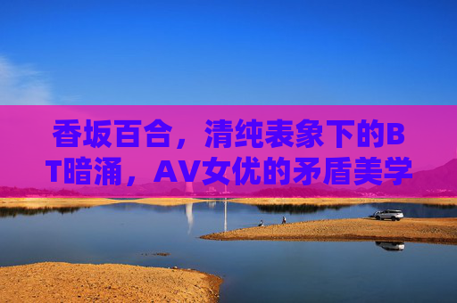 香坂百合,清纯表象下的BT暗涌,AV女优的矛盾美学,香坂百合,清纯表象与BT暗涌的AV女优矛盾美学 香坂百合,清纯表象下的BT暗涌,AV女优的矛盾美学,香坂百合,清纯表象与BT暗涌的AV女优矛盾美学