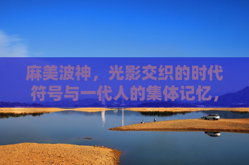 麻美波神,光影交织的时代符号与一代人的集体记忆,麻美波神,光影里的时代符号与集体记忆 麻美波神,光影交织的时代符号与一代人的集体记忆,麻美波神,光影里的时代符号与集体记忆