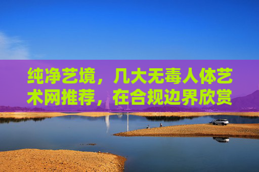 纯净艺境,几大无毒人体艺术网推荐,在合规边界欣赏人体之美,纯净艺境,合规边界的人体艺术网推荐 纯净艺境,几大无毒人体艺术网推荐,在合规边界欣赏人体之美,纯净艺境,合规边界的人体艺术网推荐