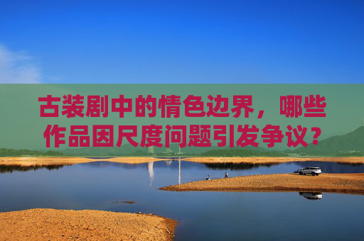 古装剧中的情色边界,哪些作品因尺度问题引发争议?古装剧情色边界,尺度争议作品 古装剧中的情色边界,哪些作品因尺度问题引发争议?古装剧情色边界,尺度争议作品