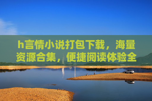 h言情小说打包下载,海量资源合集,便捷阅读体验全攻略 h言情小说打包下载,海量资源合集,便捷阅读体验全攻略