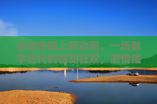 当激情撞上网动画,一场数字时代的视觉狂欢,激情撞上网动画,数字时代视觉狂欢 当激情撞上网动画,一场数字时代的视觉狂欢,激情撞上网动画,数字时代视觉狂欢