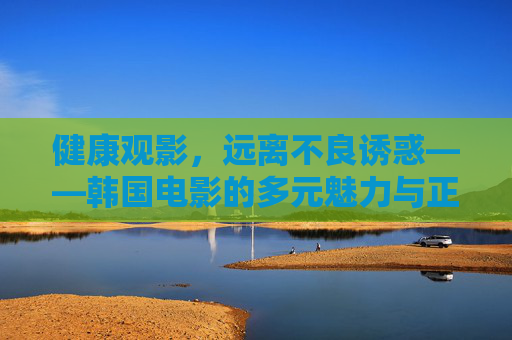 健康观影,远离不良诱惑——韩国电影的多元魅力与正确观影之道,韩国电影的多元魅力与健康观影之道 健康观影,远离不良诱惑——韩国电影的多元魅力与正确观影之道,韩国电影的多元魅力与健康观影之道