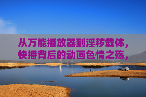 从万能播放器到淫秽载体,快播背后的动画色情之殇,从万能播放器到淫秽载体,快播背后的动画色情之殇 从万能播放器到淫秽载体,快播背后的动画色情之殇,从万能播放器到淫秽载体,快播背后的动画色情之殇