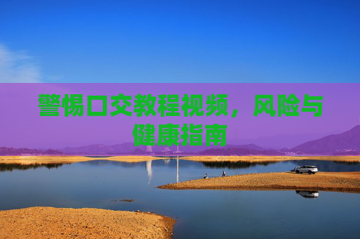 警惕口交教程视频,风险与健康指南 警惕口交教程视频,风险与健康指南