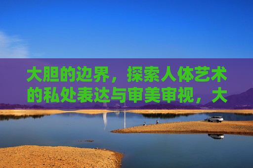 大胆的边界,探索人体艺术的私处表达与审美审视,大胆边界,人体艺术的私处表达与审美审视 大胆的边界,探索人体艺术的私处表达与审美审视,大胆边界,人体艺术的私处表达与审美审视