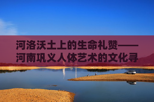河洛沃土上的生命礼赞——河南巩义人体艺术的文化寻踪,河洛沃土上的生命礼赞——巩义人体艺术的文化寻踪 河洛沃土上的生命礼赞——河南巩义人体艺术的文化寻踪,河洛沃土上的生命礼赞——巩义人体艺术的文化寻踪