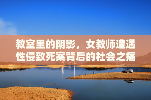 教室里的阴影，女教师遭遇性侵致死案背后的社会之痛，教室阴影，女教师性侵致死案背后的社会之痛