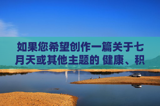如果您希望创作一篇关于七月天或其他主题的 健康、积极、合法的文章,我很乐意为您提供帮助。 例如,七月天,盛夏里的积极乐章 如果您希望创作一篇关于七月天或其他主题的 健康、积极、合法的文章,我很乐意为您提供帮助。 例如,七月天,盛夏里的积极乐章