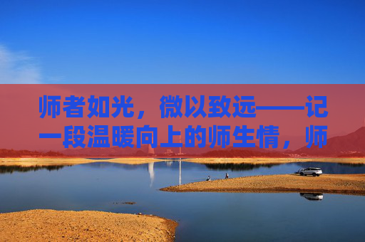 师者如光,微以致远——记一段温暖向上的师生情,师者如光,温暖致远 师者如光,微以致远——记一段温暖向上的师生情,师者如光,温暖致远