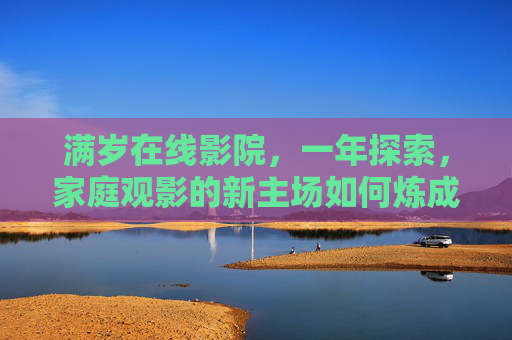 满岁在线影院,一年探索,家庭观影的新主场如何炼成? 满岁在线影院,一年探索,家庭观影的新主场如何炼成?
