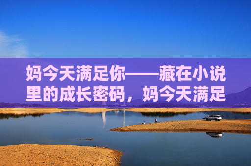 妈今天满足你——藏在小说里的成长密码,妈今天满足你,藏在小说里的成长密码 妈今天满足你——藏在小说里的成长密码,妈今天满足你,藏在小说里的成长密码