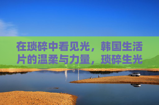 在琐碎中看见光,韩国生活片的温柔与力量,琐碎生光,韩国生活片的温柔力量 在琐碎中看见光,韩国生活片的温柔与力量,琐碎生光,韩国生活片的温柔力量