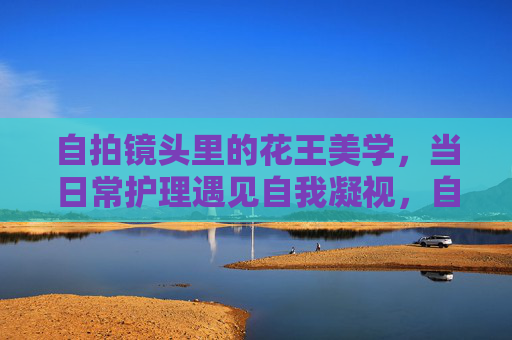 自拍镜头里的花王美学,当日常护理遇见自我凝视,自拍镜头里的花王美学,日常护理遇见自我凝视 自拍镜头里的花王美学,当日常护理遇见自我凝视,自拍镜头里的花王美学,日常护理遇见自我凝视