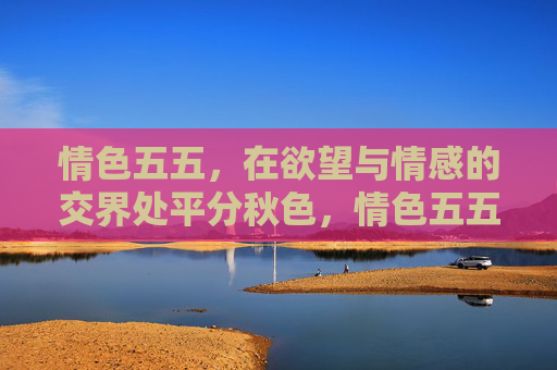 情色五五,在欲望与情感的交界处平分秋色,情色五五,在欲望与情感间平分秋色 情色五五,在欲望与情感的交界处平分秋色,情色五五,在欲望与情感间平分秋色
