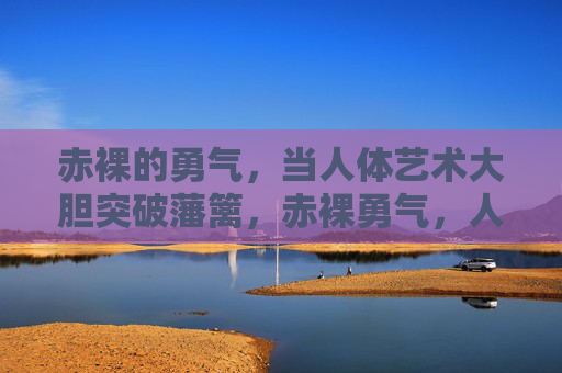 赤裸的勇气,当人体艺术大胆突破藩篱,赤裸勇气,人体艺术突破藩篱 赤裸的勇气,当人体艺术大胆突破藩篱,赤裸勇气,人体艺术突破藩篱