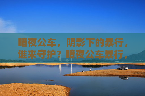暗夜公车,阴影下的暴行,谁来守护?暗夜公车暴行,谁来守护? 暗夜公车,阴影下的暴行,谁来守护?暗夜公车暴行,谁来守护?