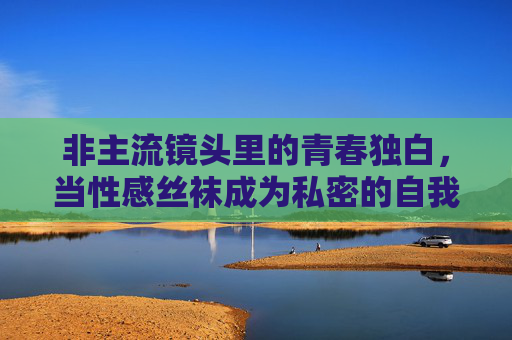 非主流镜头里的青春独白，当性感丝袜成为私密的自我表达，丝袜，非主流镜头里的青春私密独白