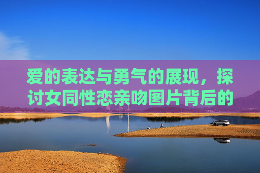 爱的表达与勇气的展现,探讨女同性恋亲吻图片背后的意义,亲吻图片里的爱与勇气,女同性恋的意义表达 爱的表达与勇气的展现,探讨女同性恋亲吻图片背后的意义,亲吻图片里的爱与勇气,女同性恋的意义表达
