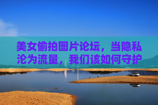 美女偷拍图片论坛,当隐私沦为流量,我们该如何守护底线?隐私沦为流量,偷拍论坛的底线之问 美女偷拍图片论坛,当隐私沦为流量,我们该如何守护底线?隐私沦为流量,偷拍论坛的底线之问