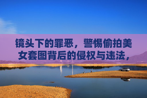 镜头下的罪恶,警惕偷拍美女套图背后的侵权与违法,镜头下的罪恶,偷拍美女套图的侵权与违法 镜头下的罪恶,警惕偷拍美女套图背后的侵权与违法,镜头下的罪恶,偷拍美女套图的侵权与违法