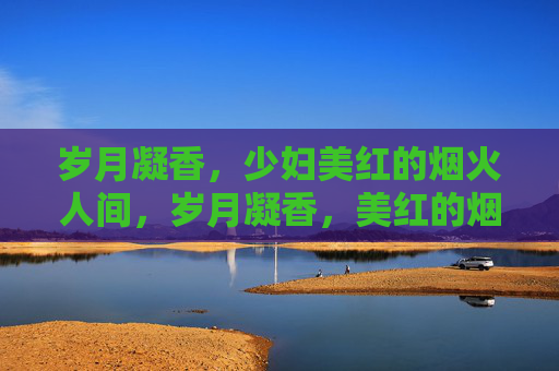 岁月凝香,少妇美红的烟火人间,岁月凝香,美红的烟火人间 岁月凝香,少妇美红的烟火人间,岁月凝香,美红的烟火人间