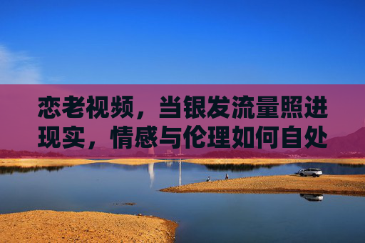 恋老视频,当银发流量照进现实,情感与伦理如何自处?银发流量下的恋老视频,情感与伦理的现实拷问 恋老视频,当银发流量照进现实,情感与伦理如何自处?银发流量下的恋老视频,情感与伦理的现实拷问