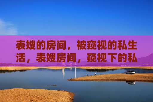 表嫂的房间,被窥视的私生活,表嫂房间,窥视下的私生活 表嫂的房间,被窥视的私生活,表嫂房间,窥视下的私生活
