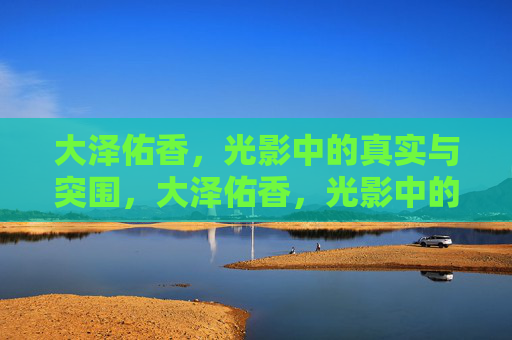 大泽佑香,光影中的真实与突围,大泽佑香,光影中的真实与突围 大泽佑香,光影中的真实与突围,大泽佑香,光影中的真实与突围