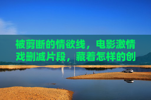 被剪断的情欲线,电影激情戏删减片段,藏着怎样的创作与审查博弈?被剪断的情欲线,电影激情戏删减背后的创作与审查博弈 被剪断的情欲线,电影激情戏删减片段,藏着怎样的创作与审查博弈?被剪断的情欲线,电影激情戏删减背后的创作与审查博弈