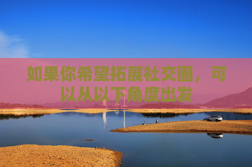 如果你希望拓展社交圈,可以从以下角度出发 如果你希望拓展社交圈,可以从以下角度出发