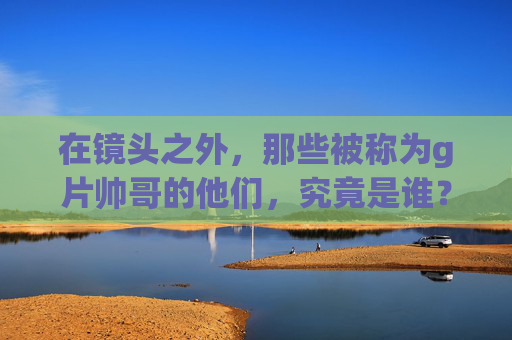 在镜头之外,那些被称为g片帅哥的他们,究竟是谁? 在镜头之外,那些被称为g片帅哥的他们,究竟是谁?