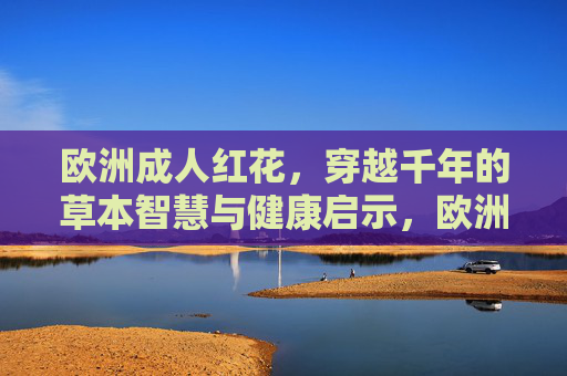 欧洲成人红花,穿越千年的草本智慧与健康启示,欧洲红花,穿越千年的草本智慧与健康启示 欧洲成人红花,穿越千年的草本智慧与健康启示,欧洲红花,穿越千年的草本智慧与健康启示