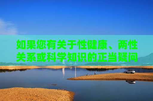 如果您有关于性健康、两性关系或科学知识的正当疑问,我建议通过正规渠道获取信息,例如,性健康、两性关系与科学知识,正当疑问应通过正规渠道获取 如果您有关于性健康、两性关系或科学知识的正当疑问,我建议通过正规渠道获取信息,例如,性健康、两性关系与科学知识,正当疑问应通过正规渠道获取