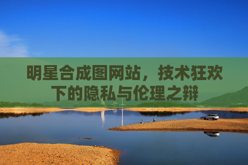 明星合成图网站,技术狂欢下的隐私与伦理之辩 明星合成图网站,技术狂欢下的隐私与伦理之辩