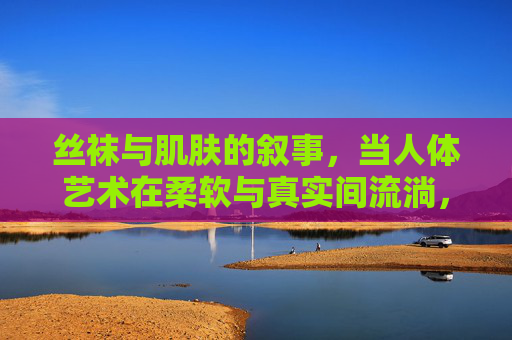 丝袜与肌肤的叙事,当人体艺术在柔软与真实间流淌,丝袜与肌肤的叙事,人体艺术在柔软与真实间流淌 丝袜与肌肤的叙事,当人体艺术在柔软与真实间流淌,丝袜与肌肤的叙事,人体艺术在柔软与真实间流淌
