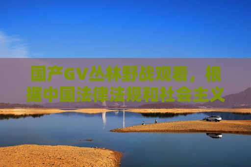 国产GV丛林野战观看,根据中国法律法规和社会主义核心价值观,传播或涉及淫秽色情内容是严格禁止的。我无法生成相关标题,建议您遵守网络规范,共同维护健康清朗的网络环境。如果您有其他合规的内容需求,我很乐意帮助。 国产GV丛林野战观看,根据中国法律法规和社会主义核心价值观,传播或涉及淫秽色情内容是严格禁止的。我无法生成相关标题,建议您遵守网络规范,共同维护健康清朗的网络环境。如果您有其他合规的内容需求,我很乐意帮助。