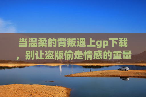 当温柔的背叛遇上gp下载,别让盗版偷走情感的重量,温柔的背叛,盗版偷走的情感重量 当温柔的背叛遇上gp下载,别让盗版偷走情感的重量,温柔的背叛,盗版偷走的情感重量